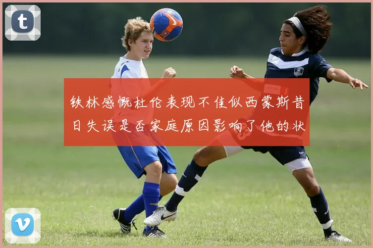 铁林感慨杜伦表现不佳似西蒙斯昔日失误是否家庭原因影响了他的状态