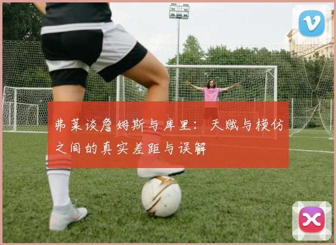 弗莱谈詹姆斯与库里：天赋与模仿之间的真实差距与误解