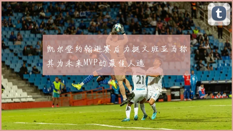 凯尔登约翰逊赛后力挺文班亚马称其为未来MVP的最佳人选