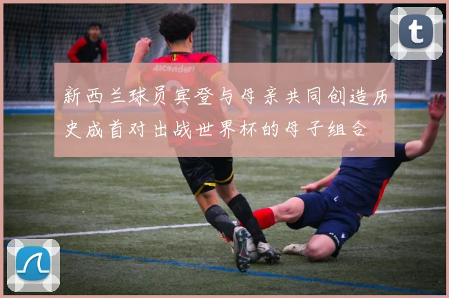 新西兰球员宾登与母亲共同创造历史成首对出战世界杯的母子组合