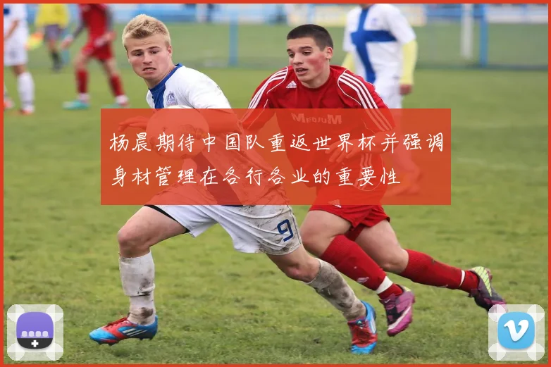 杨晨期待中国队重返世界杯并强调身材管理在各行各业的重要性
