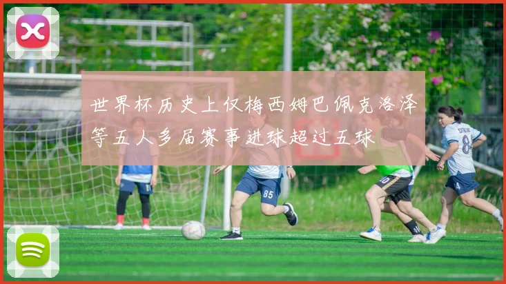 世界杯历史上仅梅西姆巴佩克洛泽等五人多届赛事进球超过五球