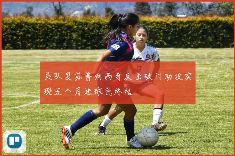 美队复苏普利西奇反击破门助攻实现五个月进球荒终结