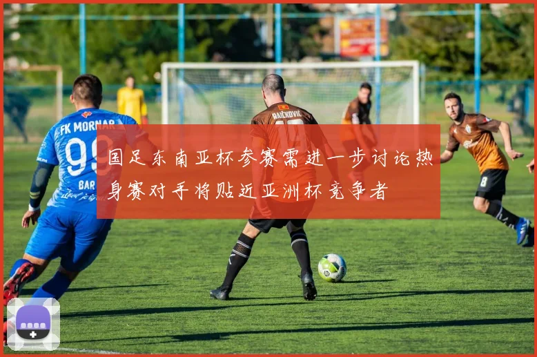 国足东南亚杯参赛需进一步讨论热身赛对手将贴近亚洲杯竞争者