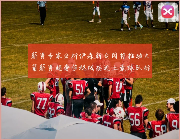 薪资专家分析伊森新合同将推动火箭薪资超奢侈税线接近土豪球队标准