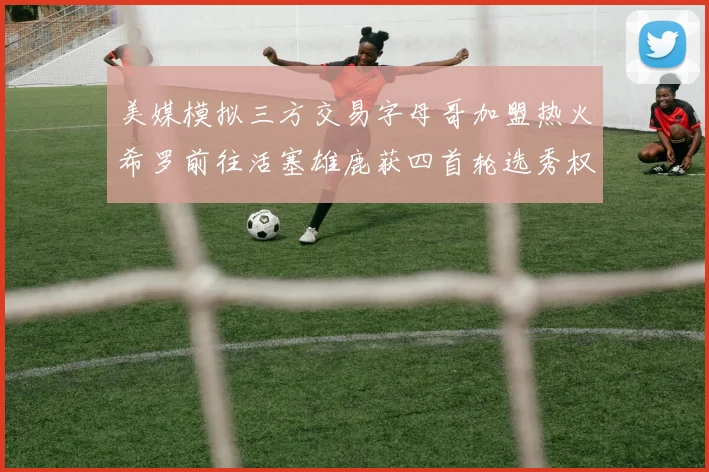 美媒模拟三方交易字母哥加盟热火希罗前往活塞雄鹿获四首轮选秀权与两次互换权