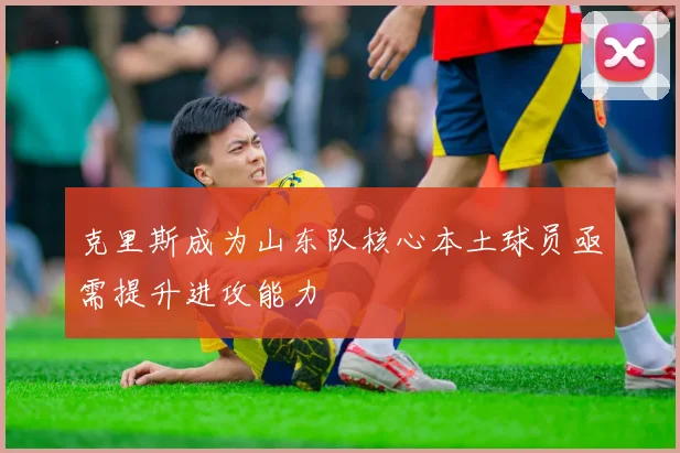 克里斯成为山东队核心本土球员亟需提升进攻能力