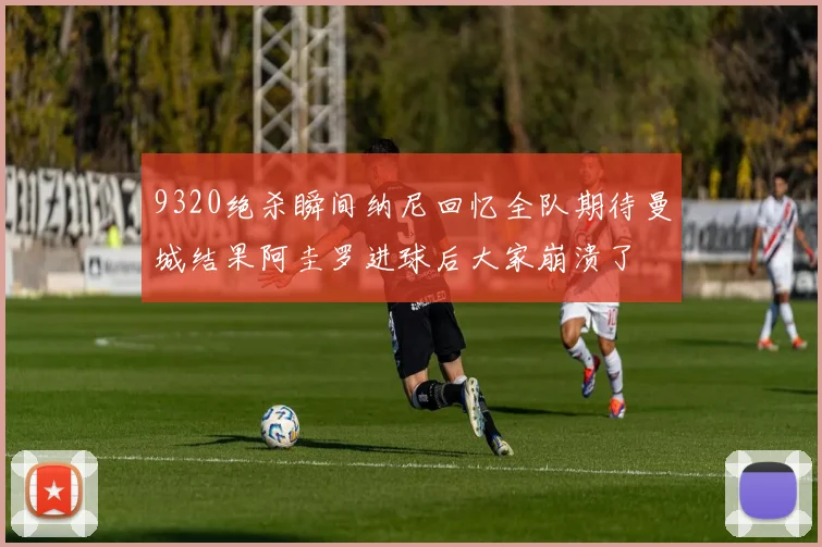 9320绝杀瞬间纳尼回忆全队期待曼城结果阿圭罗进球后大家崩溃了