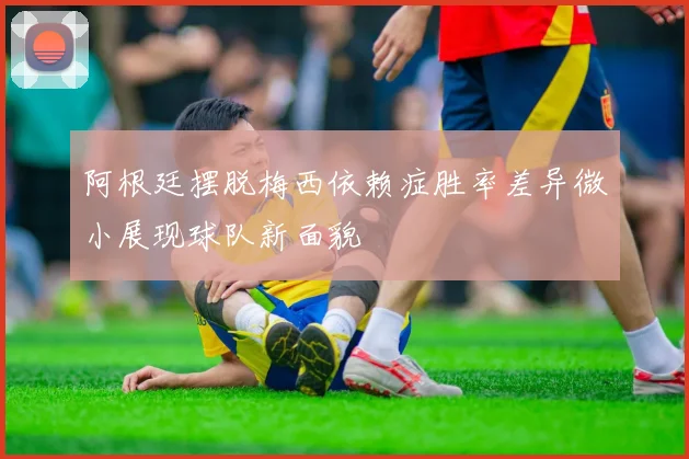 阿根廷摆脱梅西依赖症胜率差异微小展现球队新面貌