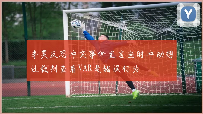 李昊反思冲突事件直言当时冲动想让裁判查看VAR是错误行为