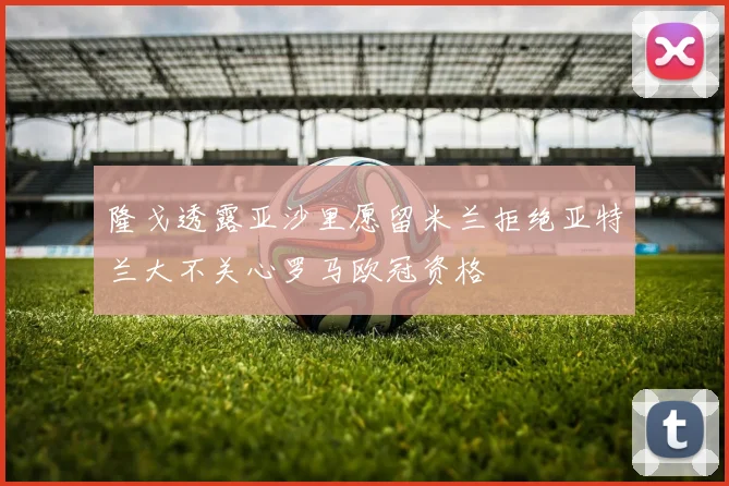 隆戈透露亚沙里愿留米兰拒绝亚特兰大不关心罗马欧冠资格