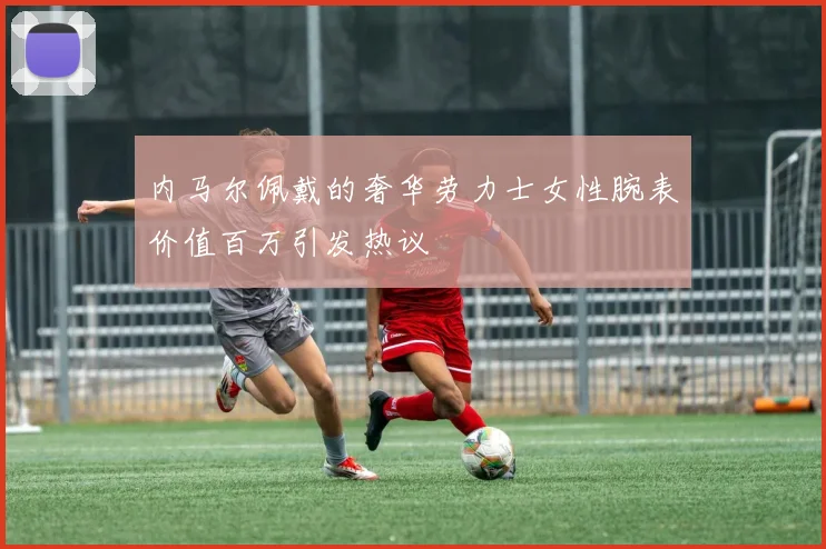 内马尔佩戴的奢华劳力士女性腕表价值百万引发热议
