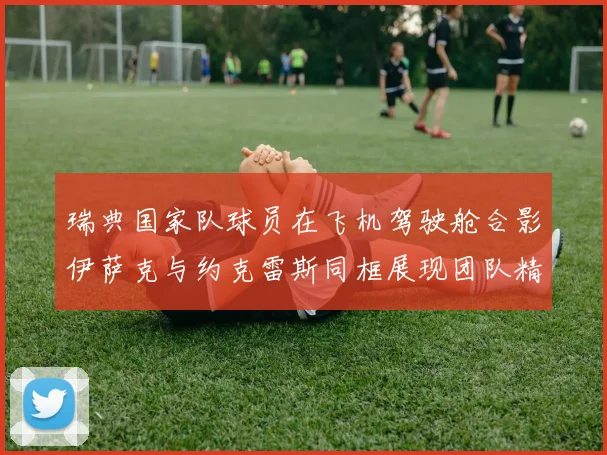 瑞典国家队球员在飞机驾驶舱合影伊萨克与约克雷斯同框展现团队精神