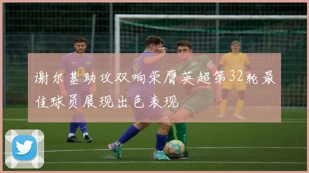 谢尔基助攻双响荣膺英超第32轮最佳球员展现出色表现
