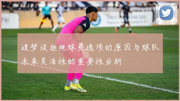 追梦谈拒绝球员选项的原因与球队未来灵活性的重要性分析