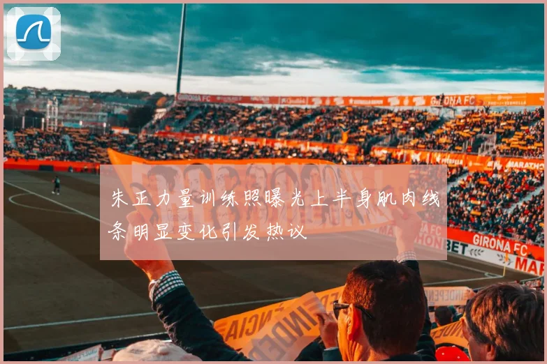 朱正力量训练照曝光上半身肌肉线条明显变化引发热议
