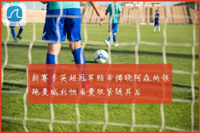 新赛季英超冠军赔率揭晓阿森纳领跑曼城利物浦曼联紧随其后