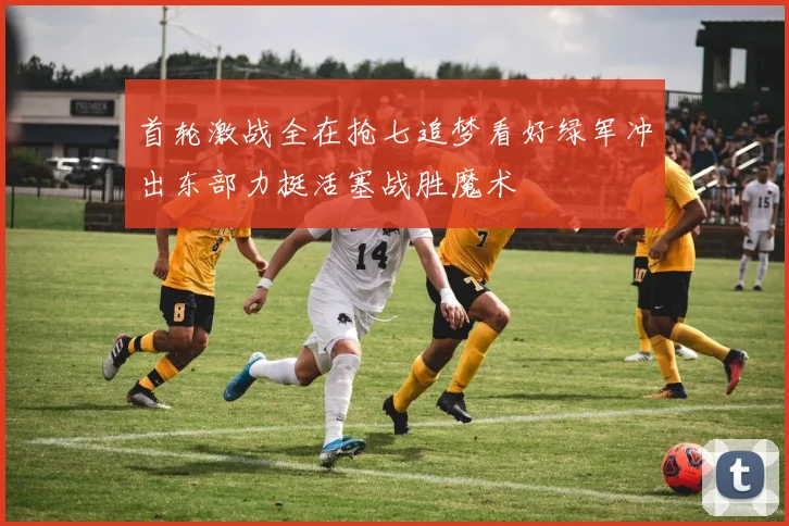 首轮激战全在抢七追梦看好绿军冲出东部力挺活塞战胜魔术