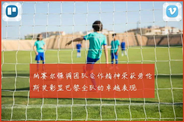 纳赛尔强调团队合作精神荣获劳伦斯奖彰显巴黎全队的卓越表现