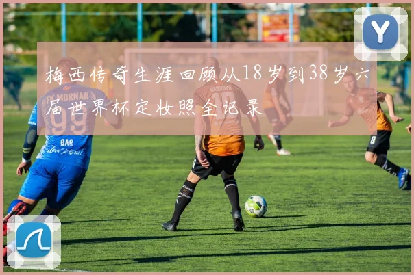 梅西传奇生涯回顾从18岁到38岁六届世界杯定妆照全记录