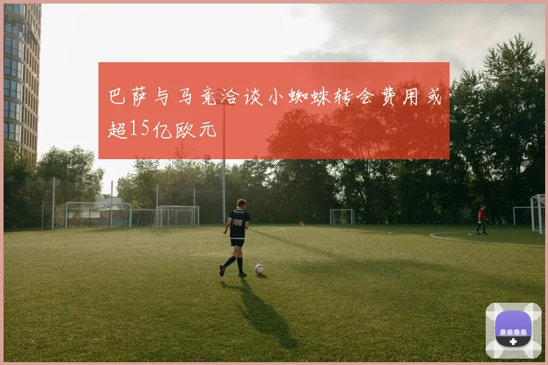 巴萨与马竞洽谈小蜘蛛转会费用或超15亿欧元