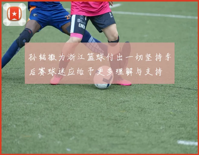 孙铭徽为浙江篮球付出一切坚持季后赛球迷应给予更多理解与支持