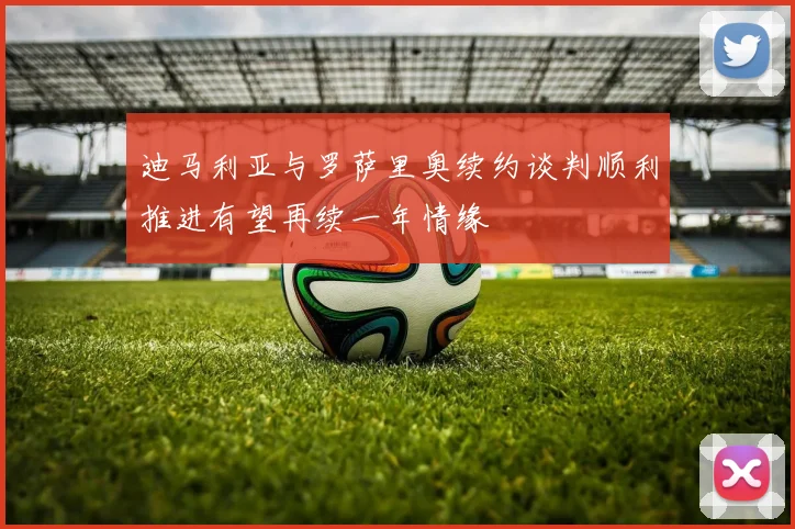 迪马利亚与罗萨里奥续约谈判顺利推进有望再续一年情缘