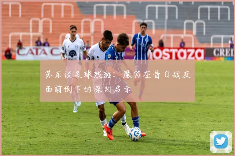 苏东谈足球残酷：魔笛在昔日战友面前倒下的深刻启示
