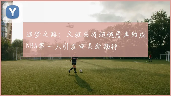 追梦之路：文班或将超越詹库约成NBA第一人引发审美新期待