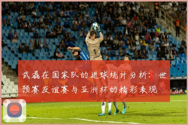 武磊在国家队的进球统计分析：世预赛友谊赛与亚洲杯的精彩表现