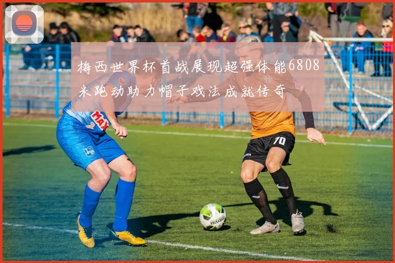 梅西世界杯首战展现超强体能6808米跑动助力帽子戏法成就传奇