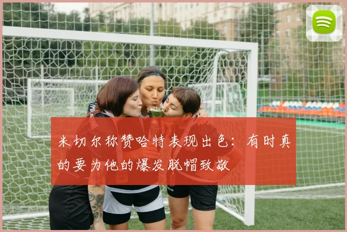 米切尔称赞哈特表现出色：有时真的要为他的爆发脱帽致敬