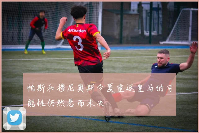 帕斯和穆尼奥斯今夏重返皇马的可能性仍然悬而未决